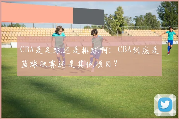 CBA是足球还是排球啊：CBA到底是篮球联赛还是其他项目？