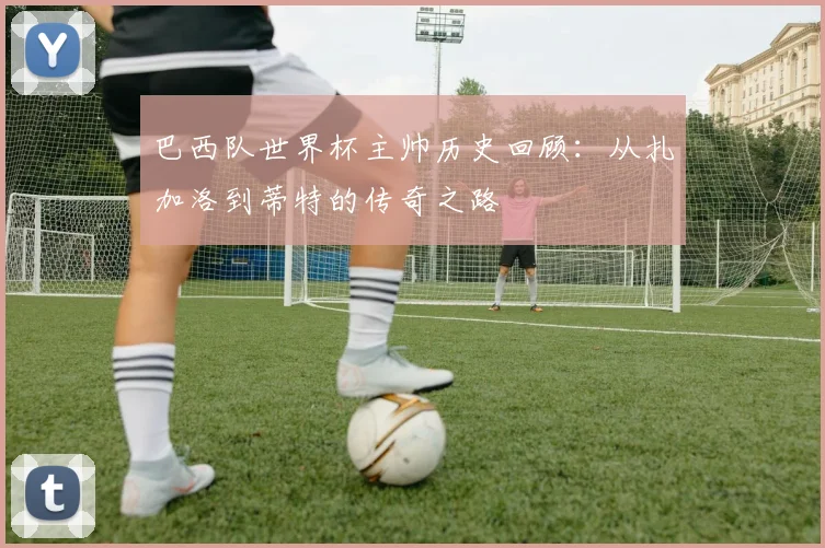 巴西队世界杯主帅历史回顾：从扎加洛到蒂特的传奇之路