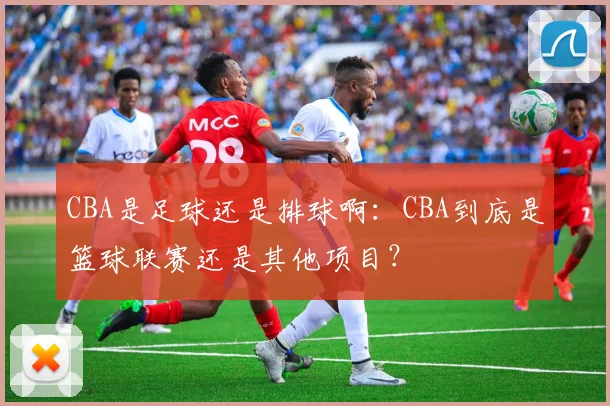 CBA是足球还是排球啊：CBA到底是篮球联赛还是其他项目？