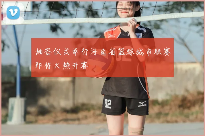抽签仪式举行河南省篮球城市联赛即将火热开赛