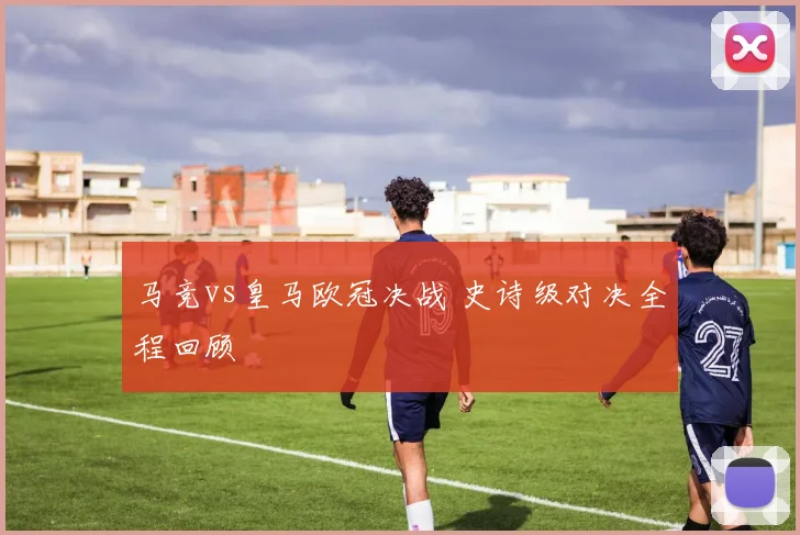 马竞vs皇马欧冠决战 史诗级对决全程回顾