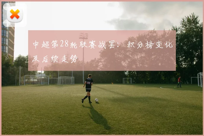 中超第28轮联赛战罢：积分榜变化及后续走势
